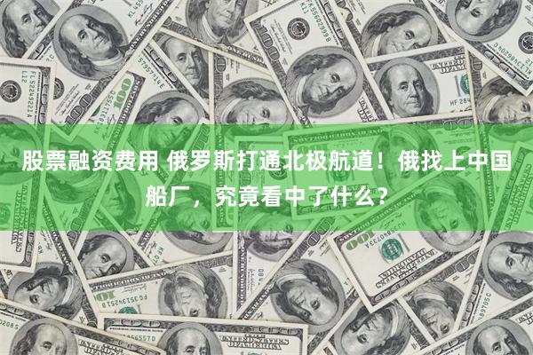 股票融资费用 俄罗斯打通北极航道！俄找上中国船厂，究竟看中了什么？