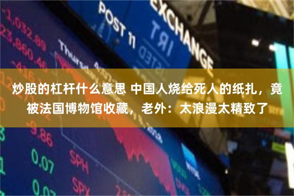 炒股的杠杆什么意思 中国人烧给死人的纸扎，竟被法国博物馆收藏，老外：太浪漫太精致了
