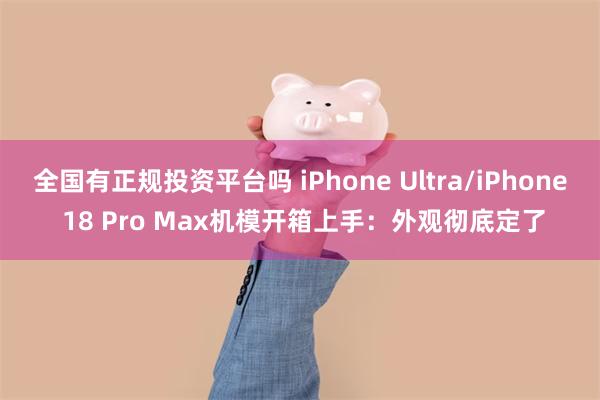 全国有正规投资平台吗 iPhone Ultra/iPhone 18 Pro Max机模开箱上手：外观彻底定了