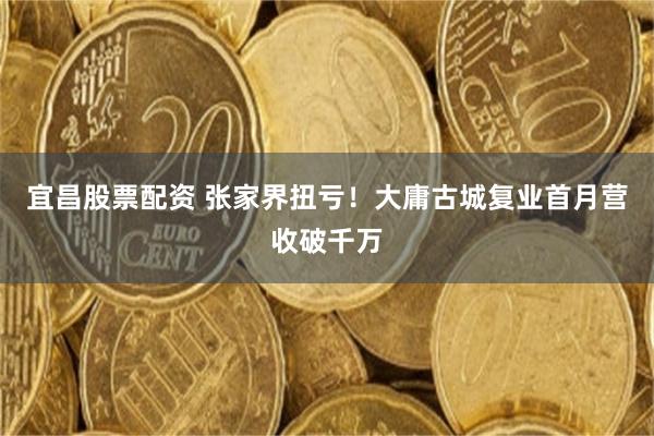宜昌股票配资 张家界扭亏!大庸古城复业首月营收破千万