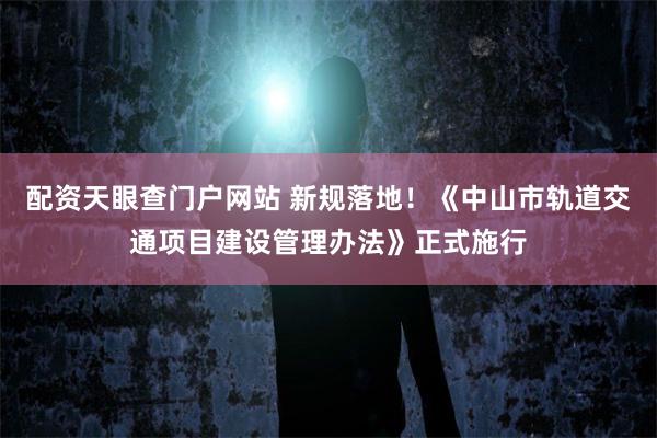 配资天眼查门户网站 新规落地！《中山市轨道交通项目建设管理办法》正式施行
