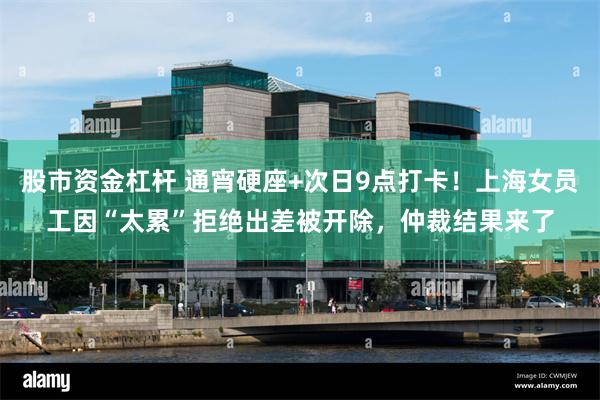 股市资金杠杆 通宵硬座+次日9点打卡！上海女员工因“太累”拒绝出差被开除，仲裁结果来了