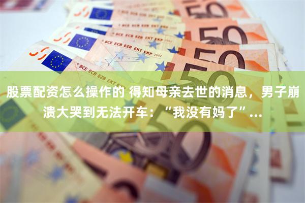 股票配资怎么操作的 得知母亲去世的消息，男子崩溃大哭到无法开车：“我没有妈了”...