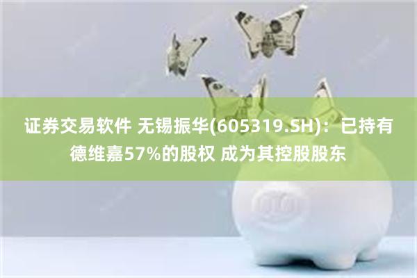 证券交易软件 无锡振华(605319.SH)：已持有德维嘉57%的股权 成为其控股股东
