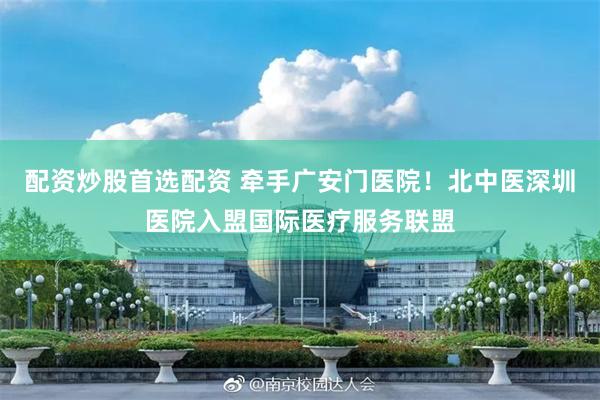 配资炒股首选配资 牵手广安门医院！北中医深圳医院入盟国际医疗服务联盟