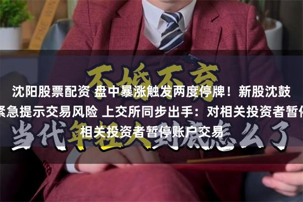 沈阳股票配资 盘中暴涨触发两度停牌！新股沈鼓集团盘后紧急提示交易风险 上交所同步出手：对相关投资者暂停账户交易