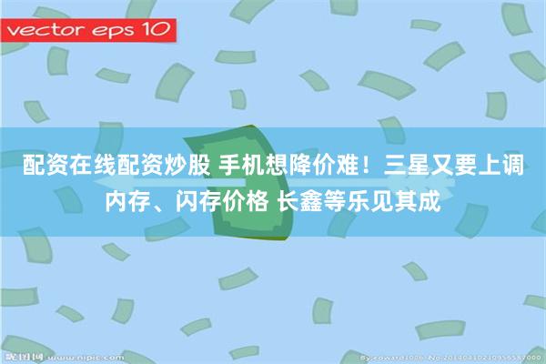 配资在线配资炒股 手机想降价难！三星又要上调内存、闪存价格 长鑫等乐见其成