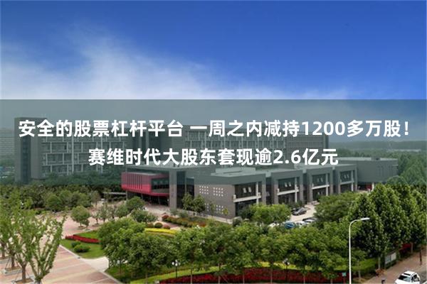 安全的股票杠杆平台 一周之内减持1200多万股！赛维时代大股东套现逾2.6亿元