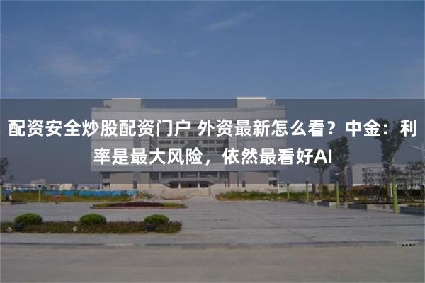 配资安全炒股配资门户 外资最新怎么看？中金：利率是最大风险，依然最看好AI