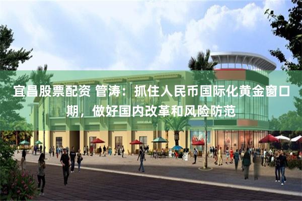 宜昌股票配资 管涛：抓住人民币国际化黄金窗口期，做好国内改革和风险防范