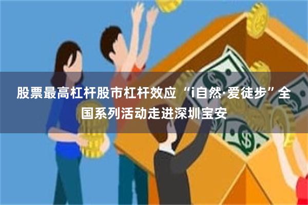 股票最高杠杆股市杠杆效应 “i自然·爱徒步”全国系列活动走进深圳宝安