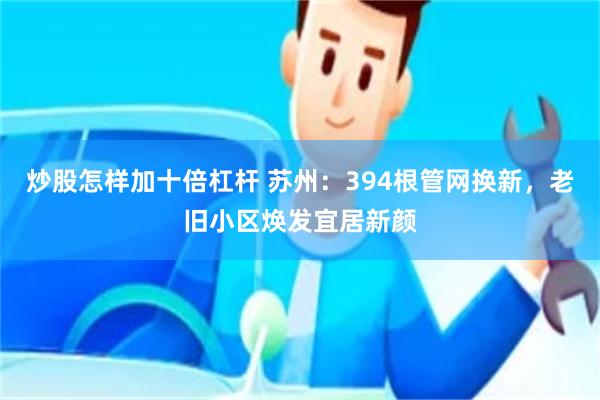 炒股怎样加十倍杠杆 苏州：394根管网换新，老旧小区焕发宜居新颜