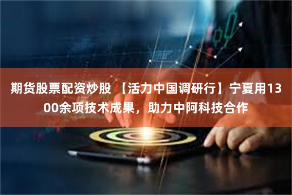 期货股票配资炒股 【活力中国调研行】宁夏用1300余项技术成果，助力中阿科技合作