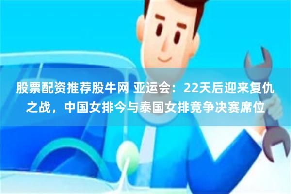 股票配资推荐股牛网 亚运会：22天后迎来复仇之战，中国女排今与泰国女排竞争决赛席位