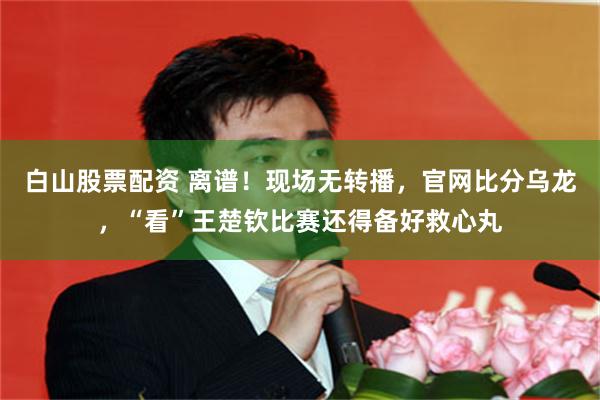 白山股票配资 离谱！现场无转播，官网比分乌龙，“看”王楚钦比赛还得备好救心丸
