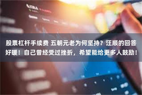 股票杠杆手续费 五朝元老为何坚持？汪顺的回答好暖！自己曾经受过挫折，希望能给更多人鼓励！
