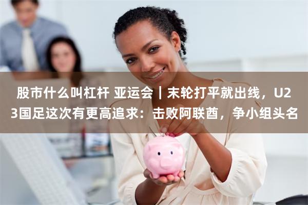 股市什么叫杠杆 亚运会｜末轮打平就出线，U23国足这次有更高追求：击败阿联酋，争小组头名