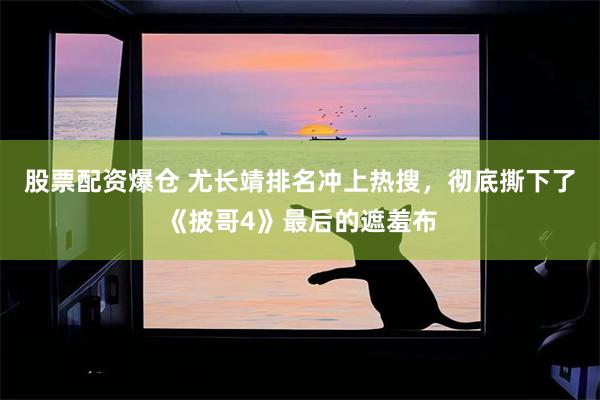 股票配资爆仓 尤长靖排名冲上热搜，彻底撕下了《披哥4》最后的遮羞布