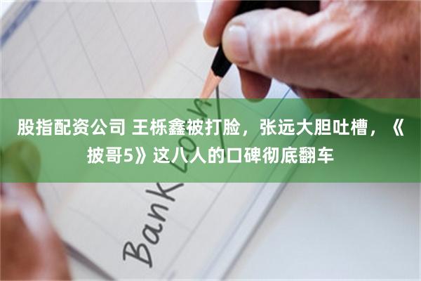 股指配资公司 王栎鑫被打脸，张远大胆吐槽，《披哥5》这八人的口碑彻底翻车