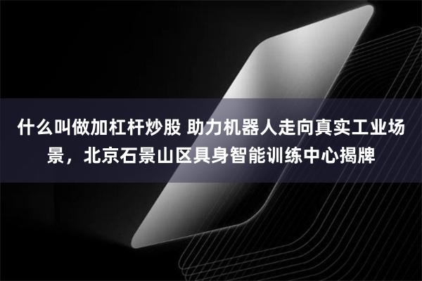 什么叫做加杠杆炒股 助力机器人走向真实工业场景，北京石景山区具身智能训练中心揭牌