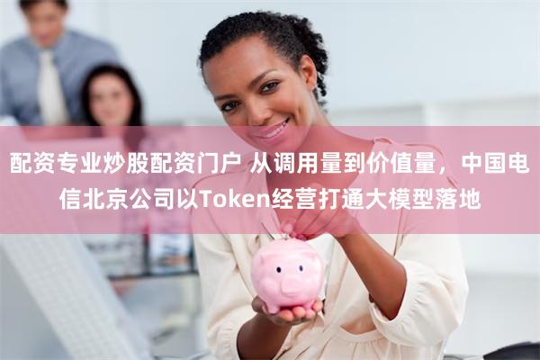 配资专业炒股配资门户 从调用量到价值量，中国电信北京公司以Token经营打通大模型落地