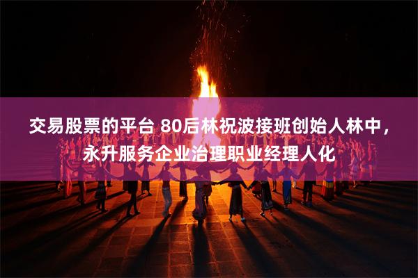 交易股票的平台 80后林祝波接班创始人林中，永升服务企业治理职业经理人化