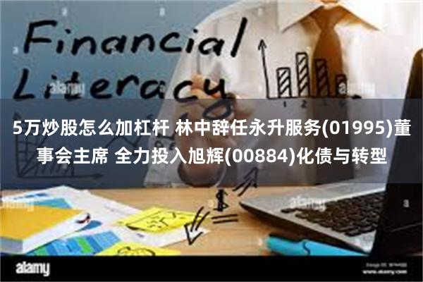 5万炒股怎么加杠杆 林中辞任永升服务(01995)董事会主席 全力投入旭辉(00884)化债与转型