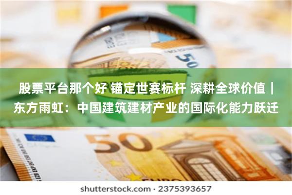 股票平台那个好 锚定世赛标杆 深耕全球价值｜东方雨虹：中国建筑建材产业的国际化能力跃迁