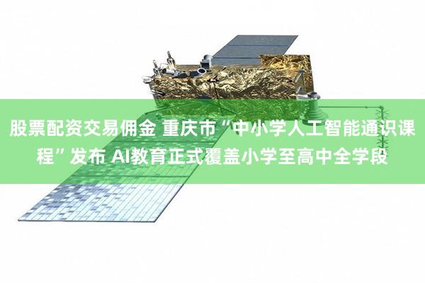 股票配资交易佣金 重庆市“中小学人工智能通识课程”发布 AI教育正式覆盖小学至高中全学段