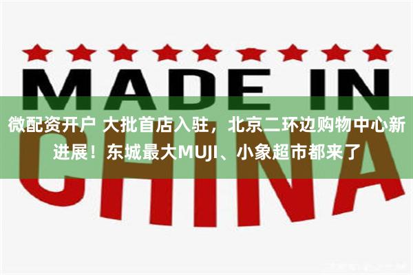 微配资开户 大批首店入驻，北京二环边购物中心新进展！东城最大MUJI、小象超市都来了
