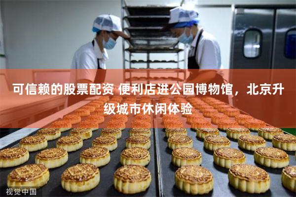 可信赖的股票配资 便利店进公园博物馆，北京升级城市休闲体验