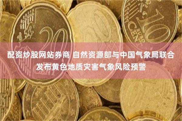 配资炒股网站券商 自然资源部与中国气象局联合发布黄色地质灾害气象风险预警