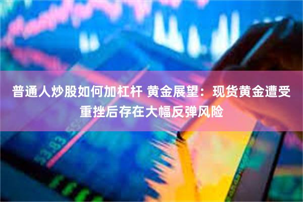 普通人炒股如何加杠杆 黄金展望：现货黄金遭受重挫后存在大幅反弹风险