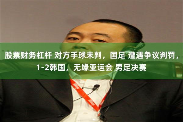 股票财务杠杆 对方手球未判，国足 遭遇争议判罚，1-2韩国，无缘亚运会 男足决赛