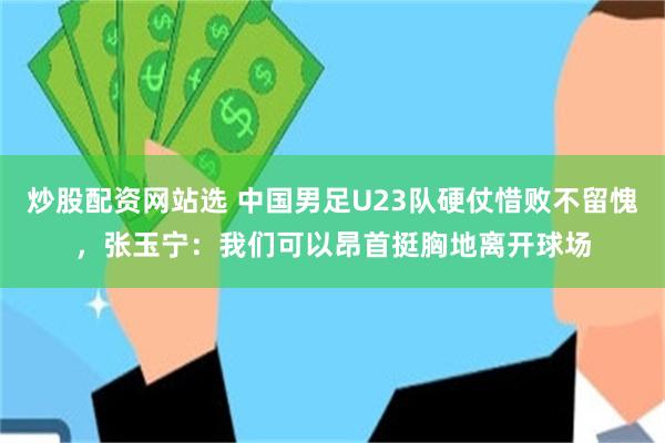 炒股配资网站选 中国男足U23队硬仗惜败不留愧，张玉宁：我们可以昂首挺胸地离开球场