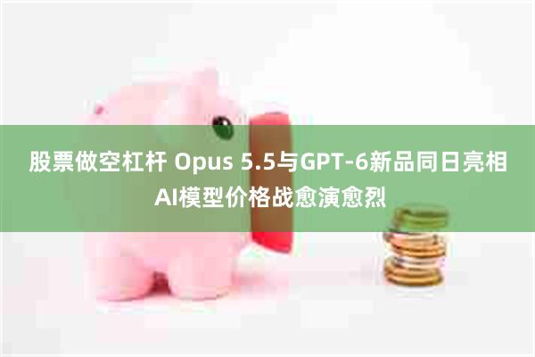股票做空杠杆 Opus 5.5与GPT-6新品同日亮相 AI模型价格战愈演愈烈