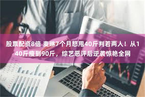 股票配资8倍 麦琳7个月怒甩40斤判若两人！从140斤瘦到90斤，综艺恶评后逆袭惊艳全网