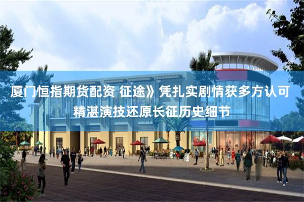 厦门恒指期货配资 征途》凭扎实剧情获多方认可 精湛演技还原长征历史细节