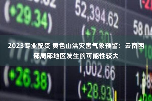 2023专业配资 黄色山洪灾害气象预警：云南西部局部地区发生的可能性较大