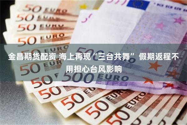 金昌期货配资 海上再现“三台共舞” 假期返程不用担心台风影响