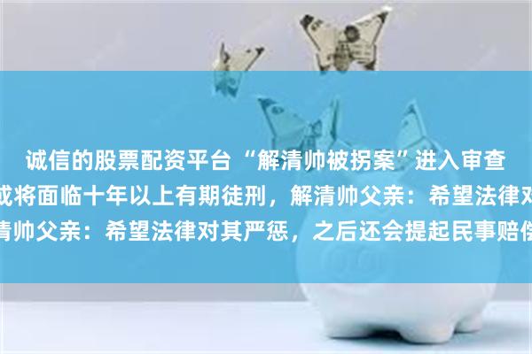 诚信的股票配资平台 “解清帅被拐案”进入审查起诉环节，涉案嫌疑人或将面临十年以上有期徒刑，解清帅父亲：希望法律对其严惩，之后还会提起民事赔偿诉讼
