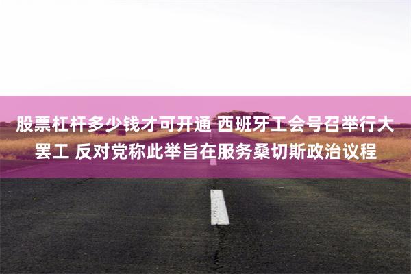 股票杠杆多少钱才可开通 西班牙工会号召举行大罢工 反对党称此举旨在服务桑切斯政治议程