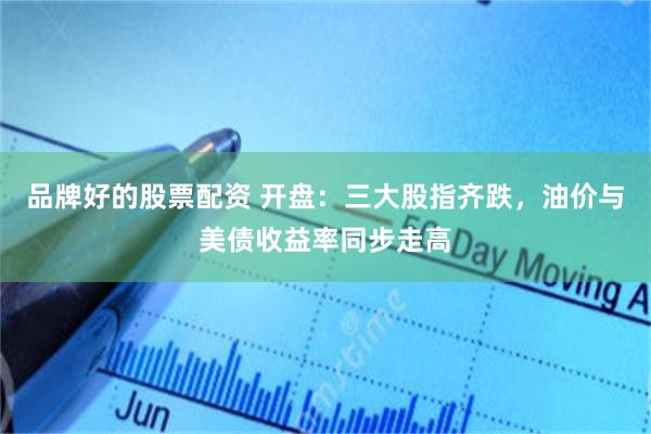 品牌好的股票配资 开盘：三大股指齐跌，油价与美债收益率同步走高