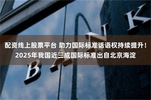 配资线上股票平台 助力国际标准话语权持续提升！2025年我国近三成国际标准出自北京海淀