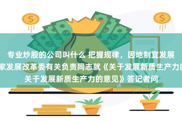 专业炒股的公司叫什么 把握规律，因地制宜发展新质生产力——国家发展改革委有关负责同志就《关于发展新质生产力的意见》答记者问