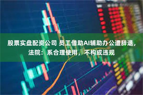 股票实盘配资公司 员工借助AI辅助办公遭辞退，法院：系合理使用，不构成违规