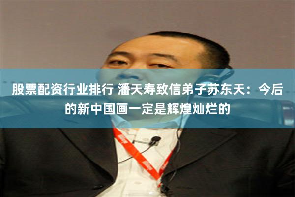 股票配资行业排行 潘天寿致信弟子苏东天：今后的新中国画一定是辉煌灿烂的