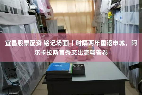 宜昌股票配资 铭记场面|丨时隔两年重返申城，阿尔卡拉斯首秀交出流畅答卷