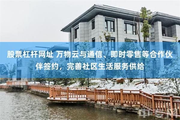 股票杠杆网址 万物云与通信、即时零售等合作伙伴签约，完善社区生活服务供给