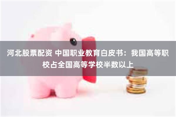 河北股票配资 中国职业教育白皮书：我国高等职校占全国高等学校半数以上